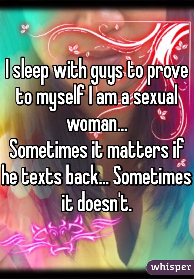 I sleep with guys to prove to myself I am a sexual woman...
Sometimes it matters if he texts back... Sometimes it doesn't.