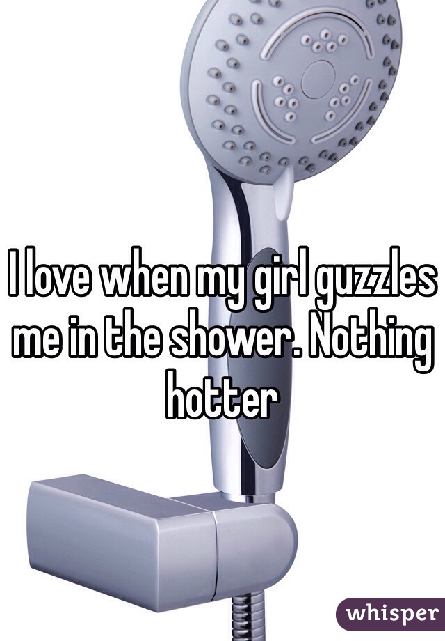 I love when my girl guzzles me in the shower. Nothing hotter 