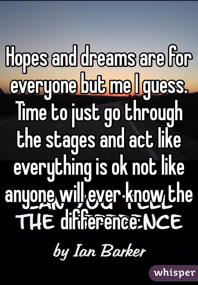 Hopes and dreams are for everyone but me I guess. Time to just go through the stages and act like everything is ok not like anyone will ever know the difference 