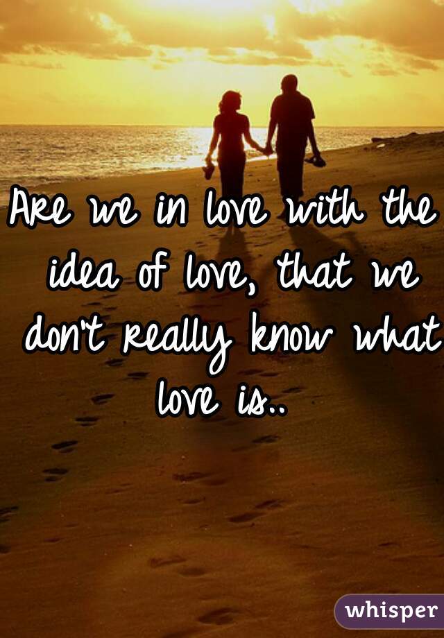 Are we in love with the idea of love, that we don't really know what love is.. 