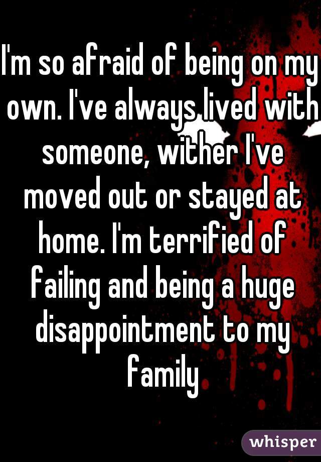I'm so afraid of being on my own. I've always lived with someone, wither I've moved out or stayed at home. I'm terrified of failing and being a huge disappointment to my family