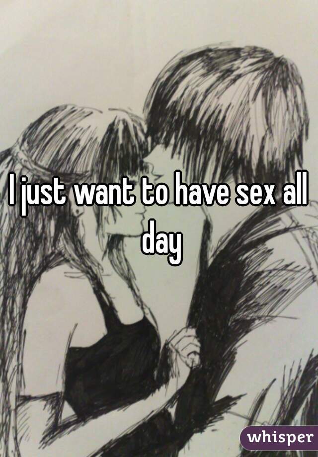 I just want to have sex all day