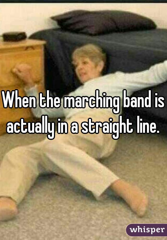 When the marching band is actually in a straight line. 