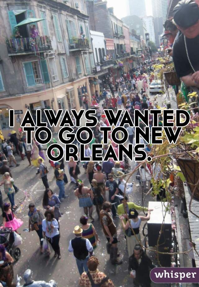 I ALWAYS WANTED TO GO TO NEW ORLEANS. 
