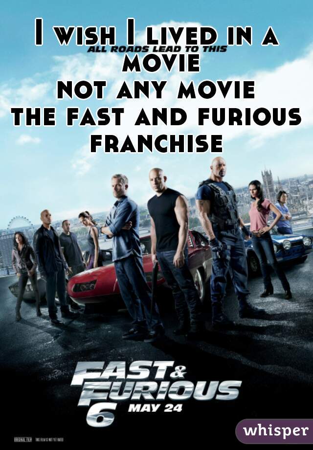 I wish I lived in a movie
not any movie
the fast and furious
franchise