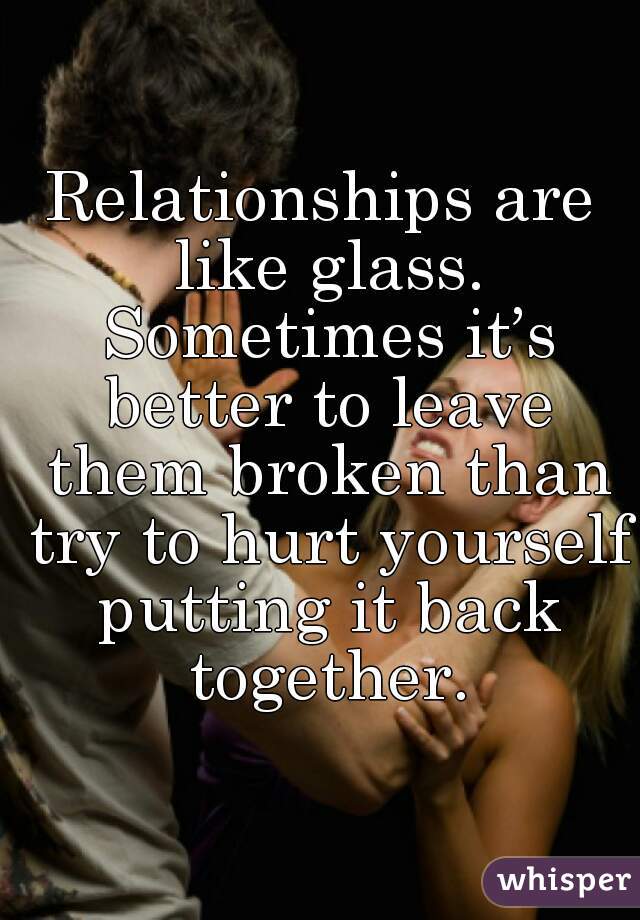 Relationships are like glass. Sometimes it’s better to leave them broken than try to hurt yourself putting it back together.