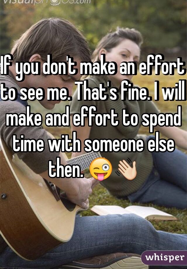 If you don't make an effort to see me. That's fine. I will make and effort to spend time with someone else then. 😜👋