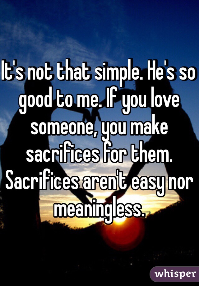 It's not that simple. He's so good to me. If you love someone, you make sacrifices for them. Sacrifices aren't easy nor meaningless.