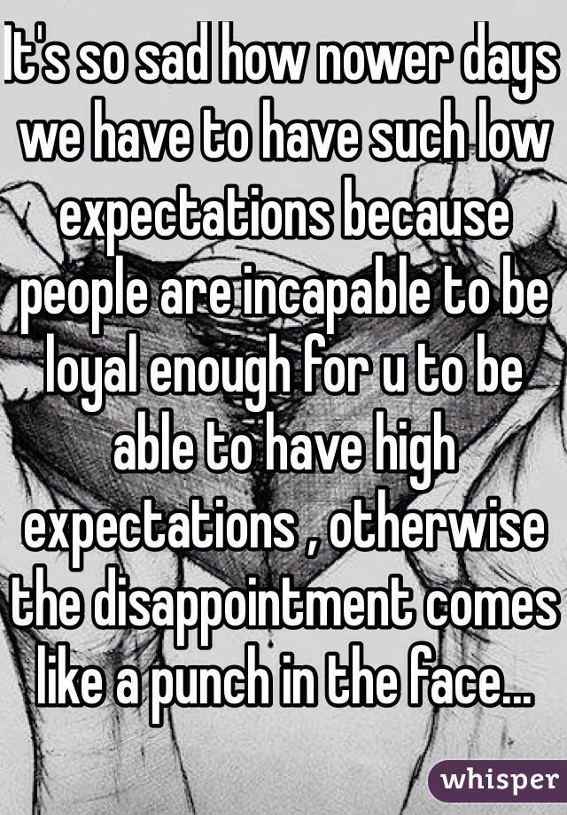 It's so sad how nower days we have to have such low expectations because people are incapable to be loyal enough for u to be able to have high expectations , otherwise the disappointment comes like a punch in the face...