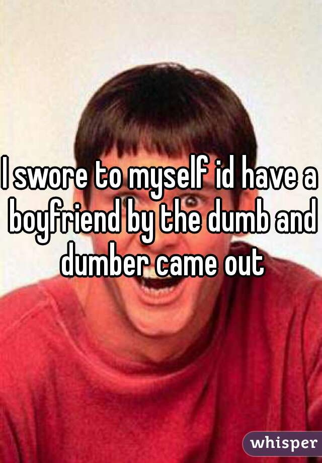 I swore to myself id have a boyfriend by the dumb and dumber came out
