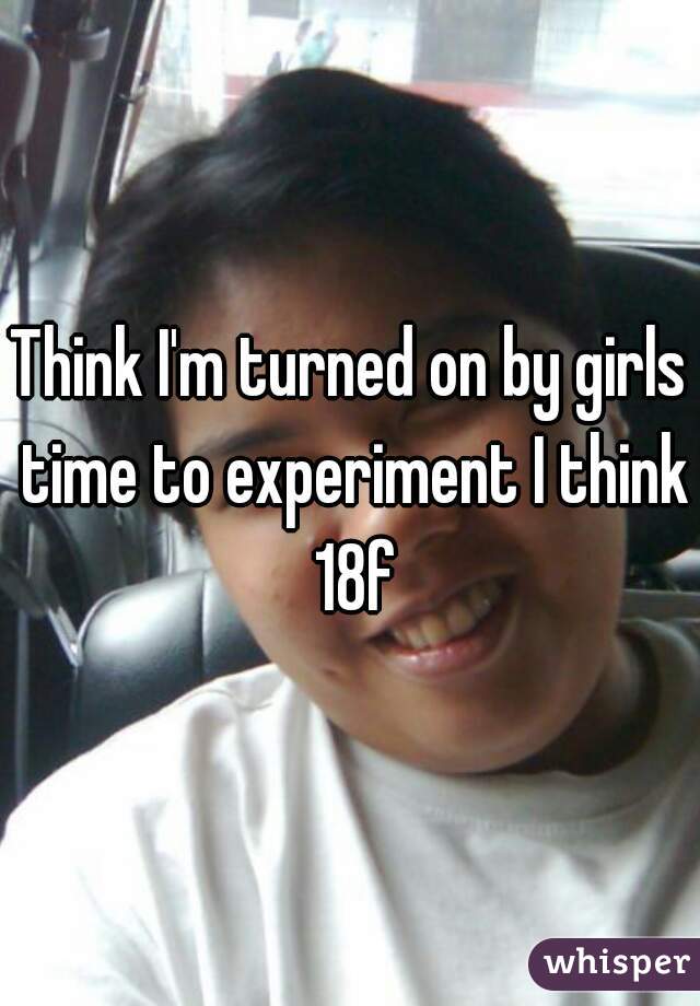 Think I'm turned on by girls time to experiment I think 18f
