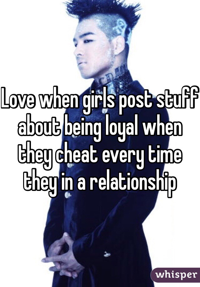 Love when girls post stuff about being loyal when they cheat every time they in a relationship 