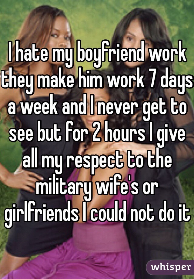 I hate my boyfriend work they make him work 7 days a week and I never get to see but for 2 hours I give all my respect to the military wife's or girlfriends I could not do it 