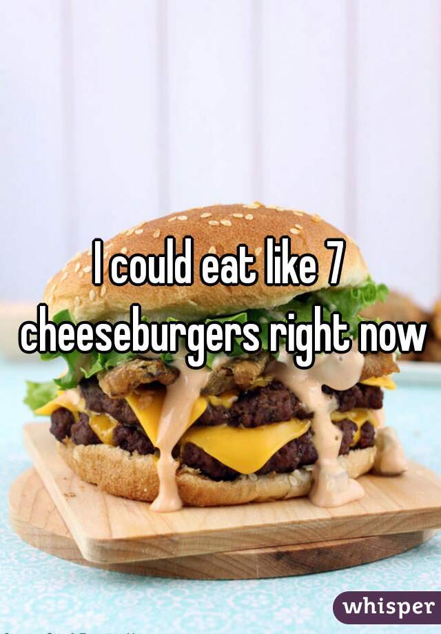 I could eat like 7 cheeseburgers right now