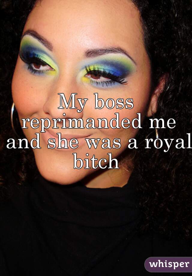 My boss reprimanded me and she was a royal bitch 
