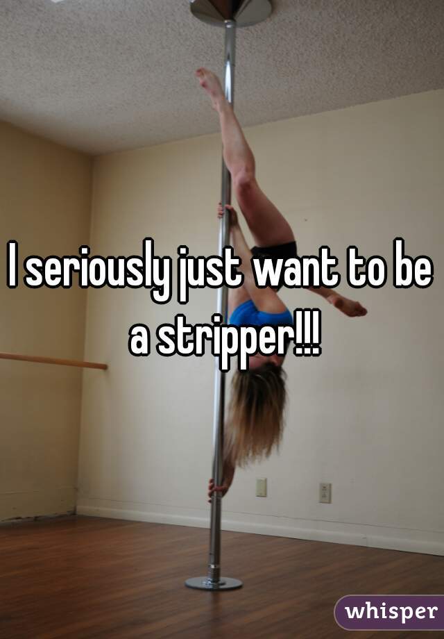 I seriously just want to be a stripper!!!