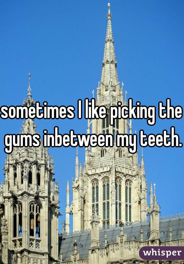 sometimes I like picking the gums inbetween my teeth.