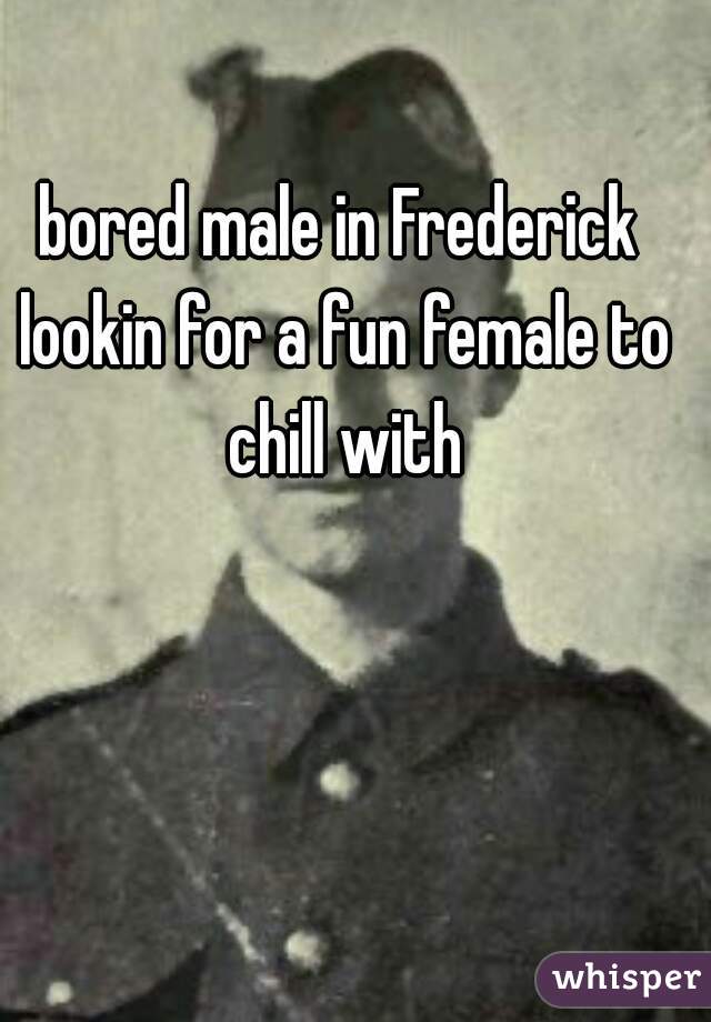 bored male in Frederick lookin for a fun female to chill with