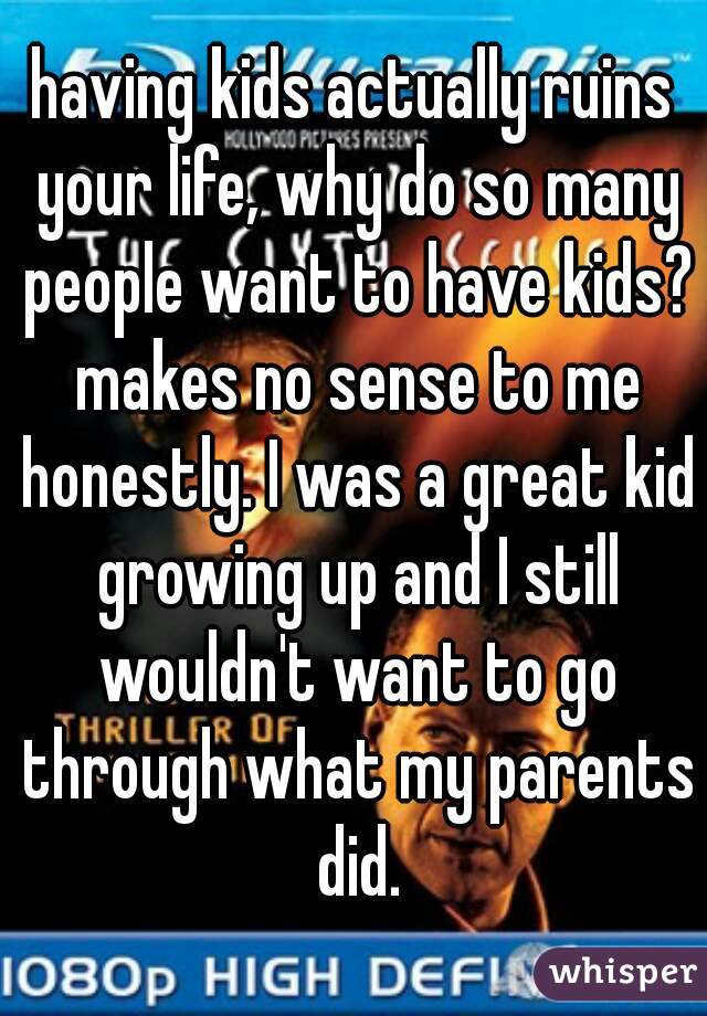 having kids actually ruins your life, why do so many people want to have kids? makes no sense to me honestly. I was a great kid growing up and I still wouldn't want to go through what my parents did.