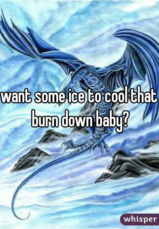 want some ice to cool that burn down baby?