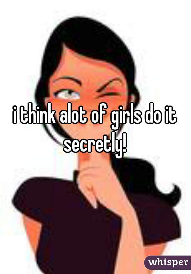 i think alot of girls do it secretly! 