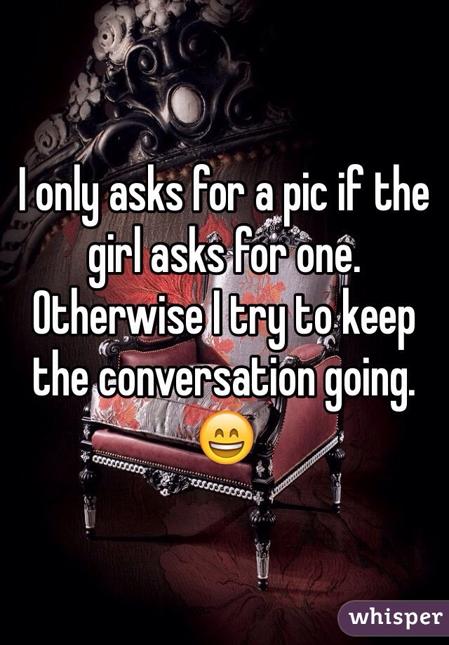 I only asks for a pic if the girl asks for one. Otherwise I try to keep the conversation going. 😄