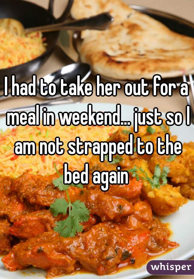 I had to take her out for a meal in weekend... just so I am not strapped to the bed again 