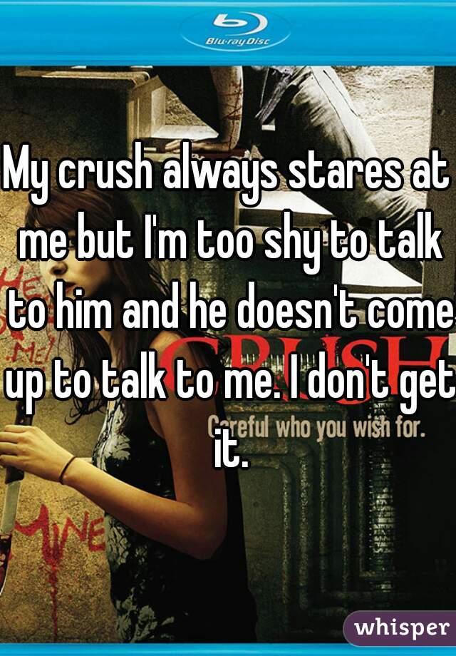 My crush always stares at me but I'm too shy to talk to him and he doesn't come up to talk to me. I don't get it.
