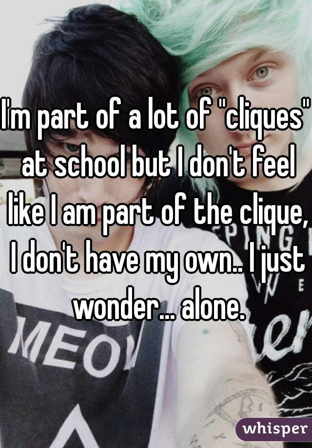 I'm part of a lot of "cliques" at school but I don't feel like I am part of the clique, I don't have my own.. I just wonder... alone.