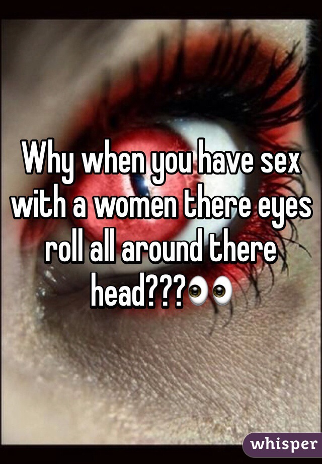 Why when you have sex with a women there eyes roll all around there head???👀