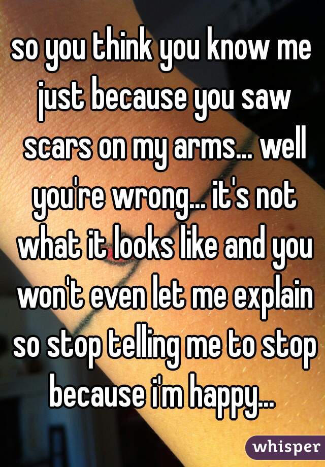 so you think you know me just because you saw scars on my arms... well you're wrong... it's not what it looks like and you won't even let me explain so stop telling me to stop because i'm happy... 