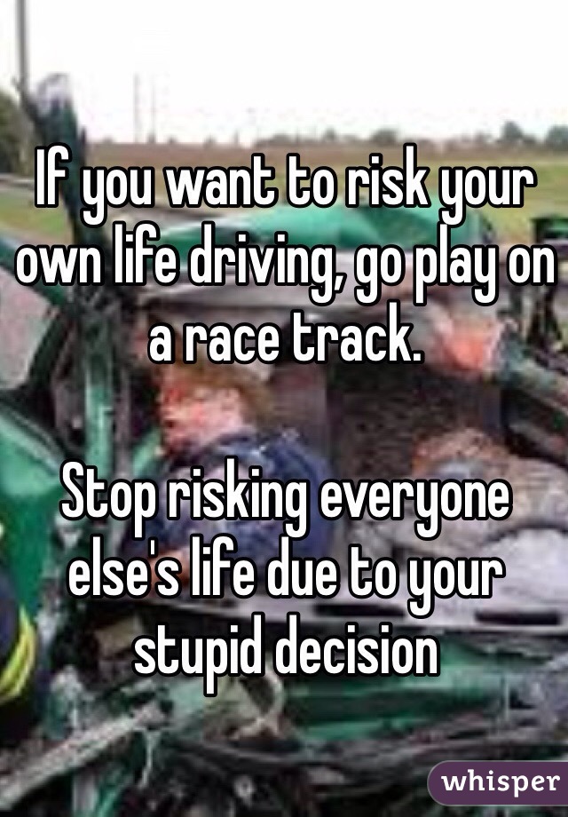 If you want to risk your own life driving, go play on a race track.

Stop risking everyone else's life due to your stupid decision 