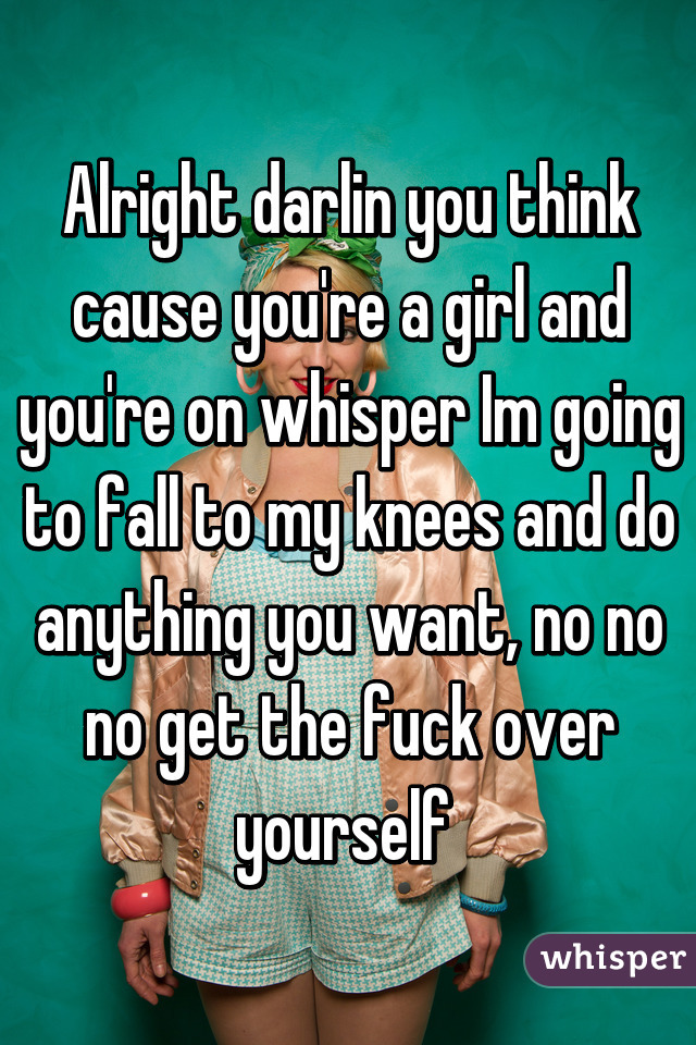 Alright darlin you think cause you're a girl and you're on whisper Im going to fall to my knees and do anything you want, no no no get the fuck over yourself 