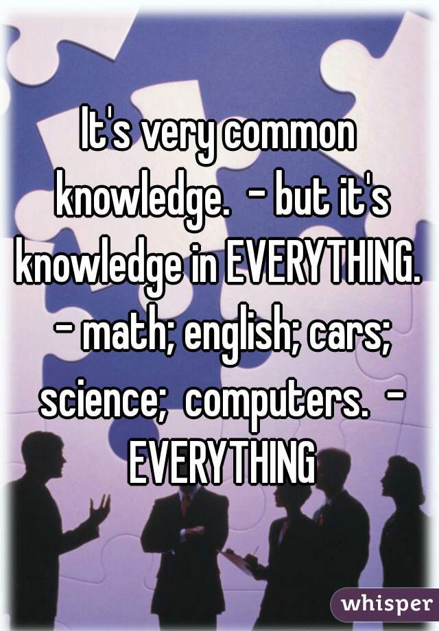 It's very common knowledge.  - but it's knowledge in EVERYTHING.  - math; english; cars; science;  computers.  - EVERYTHING