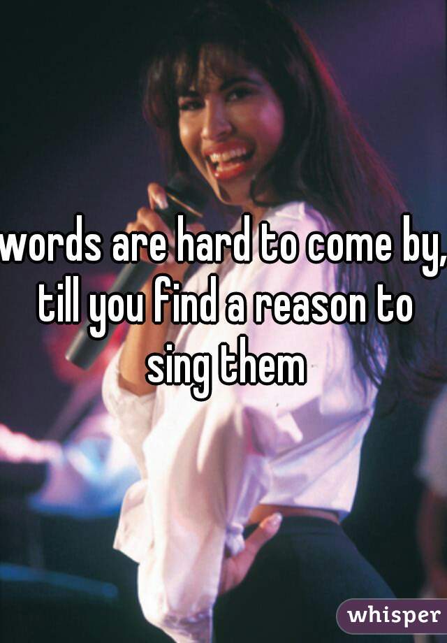 words are hard to come by, till you find a reason to sing them