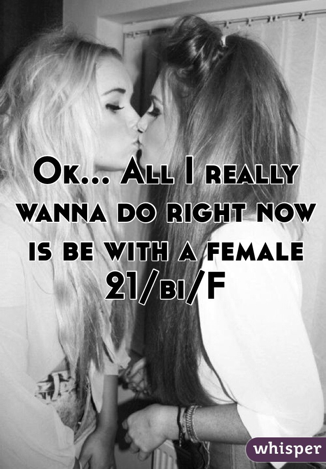 Ok... All I really wanna do right now is be with a female 21/bi/F