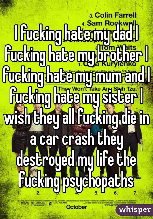 I fucking hate my dad I fucking hate my brother I fucking hate my mum and I fucking hate my sister I wish they all fucking die in a car crash they destroyed my life the fucking psychopaths