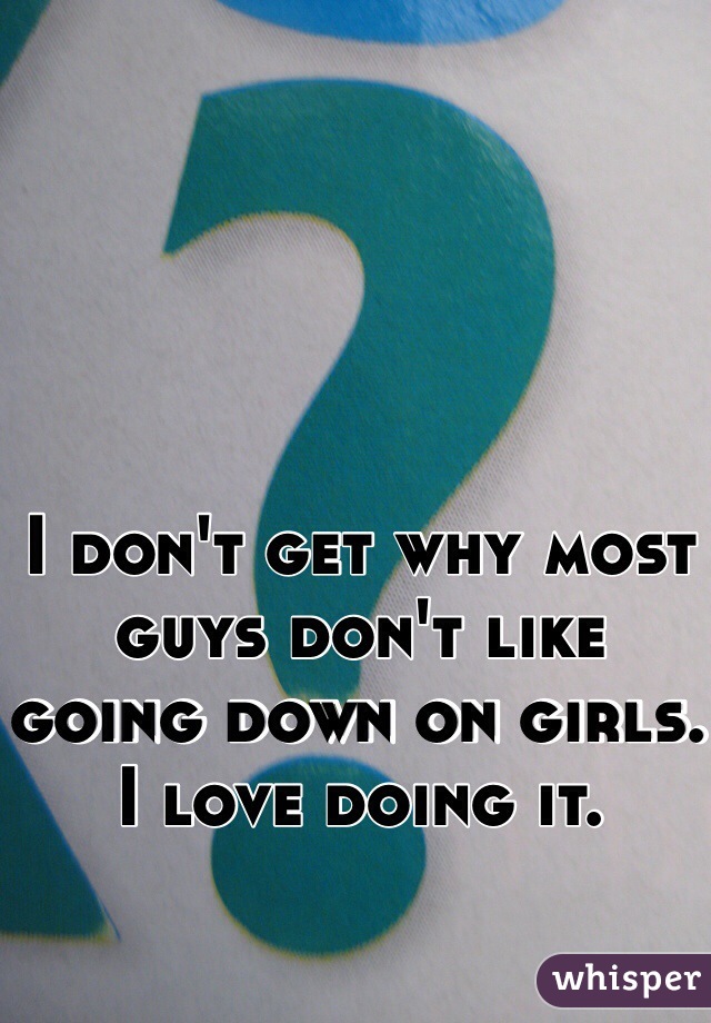I don't get why most guys don't like going down on girls. I love doing it.