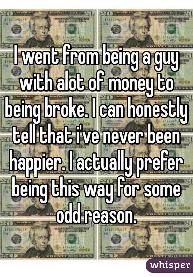 I went from being a guy with alot of money to being broke. I can honestly tell that i've never been happier. I actually prefer being this way for some odd reason. 