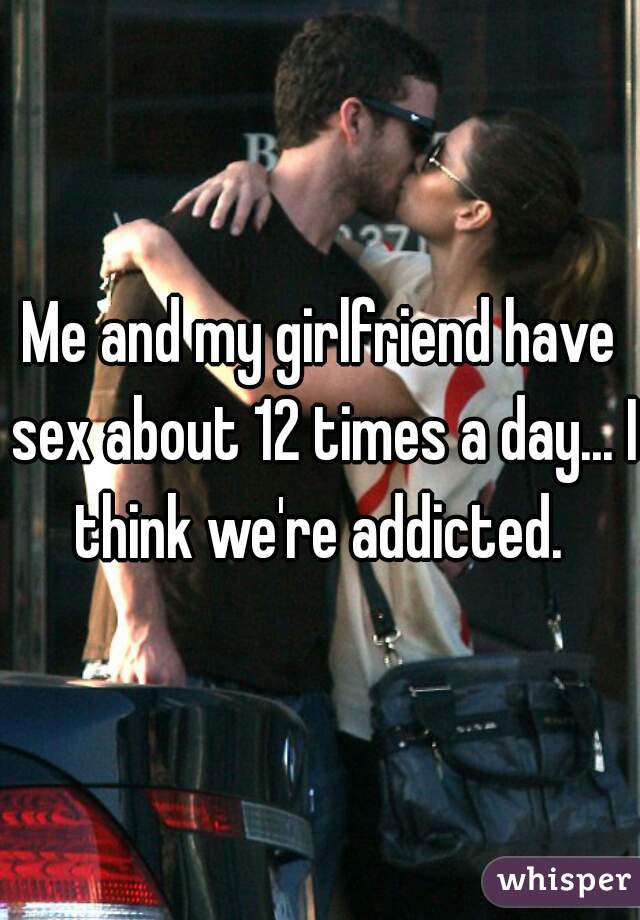 Me and my girlfriend have sex about 12 times a day... I think we're addicted. 