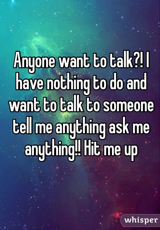 Anyone want to talk?! I have nothing to do and want to talk to someone tell me anything ask me anything!! Hit me up 
