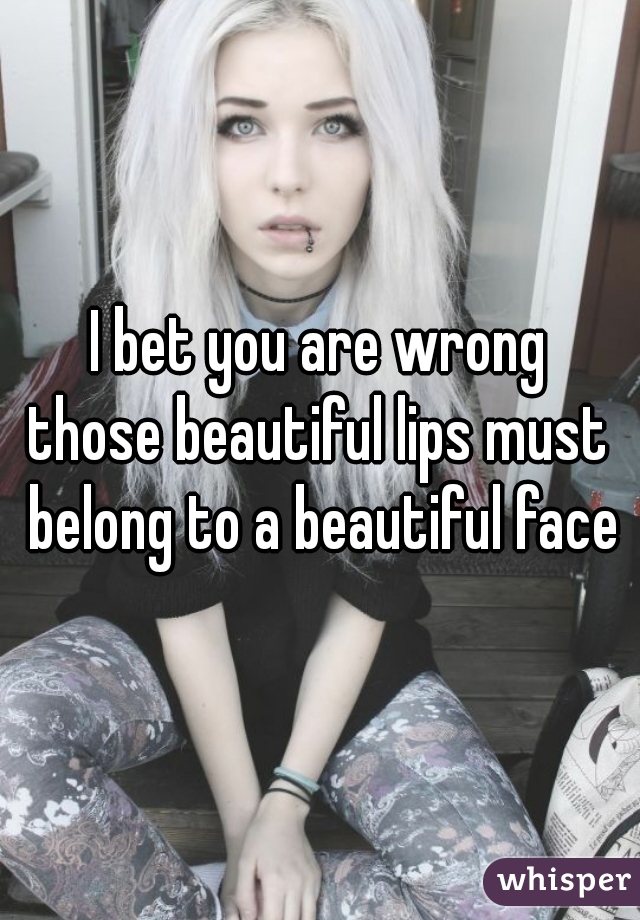 I bet you are wrong
those beautiful lips must belong to a beautiful face