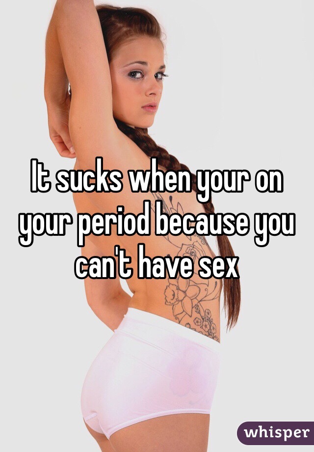 It sucks when your on your period because you can't have sex