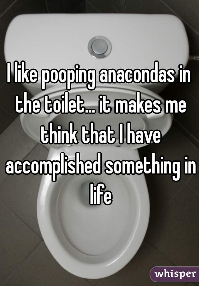 I like pooping anacondas in the toilet... it makes me think that I have accomplished something in life