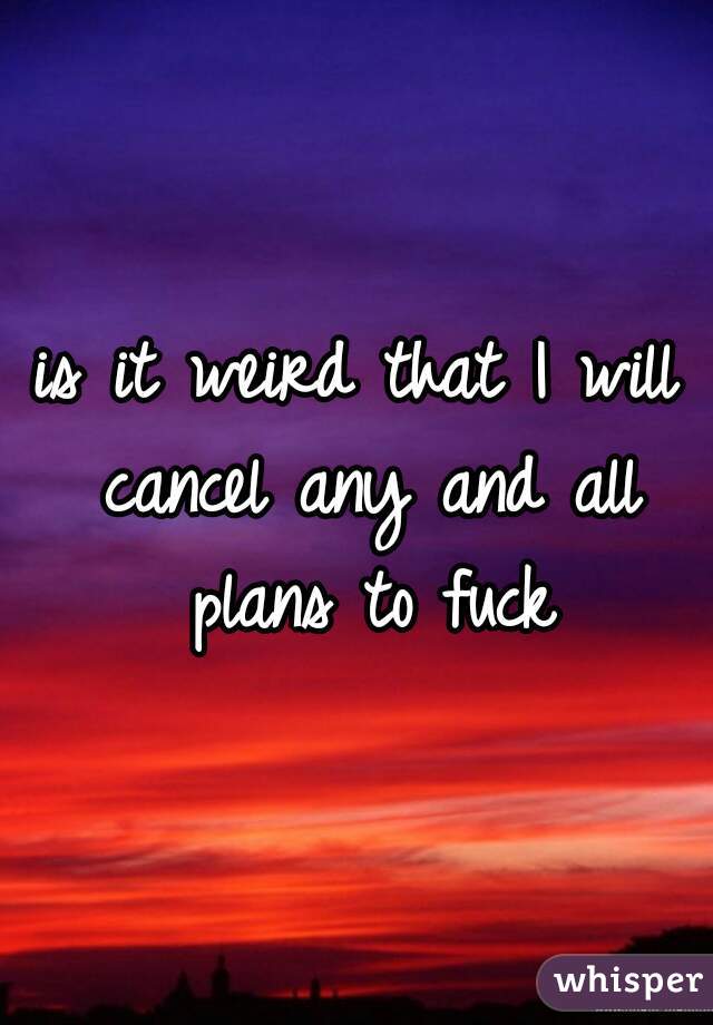 is it weird that I will cancel any and all plans to fuck
