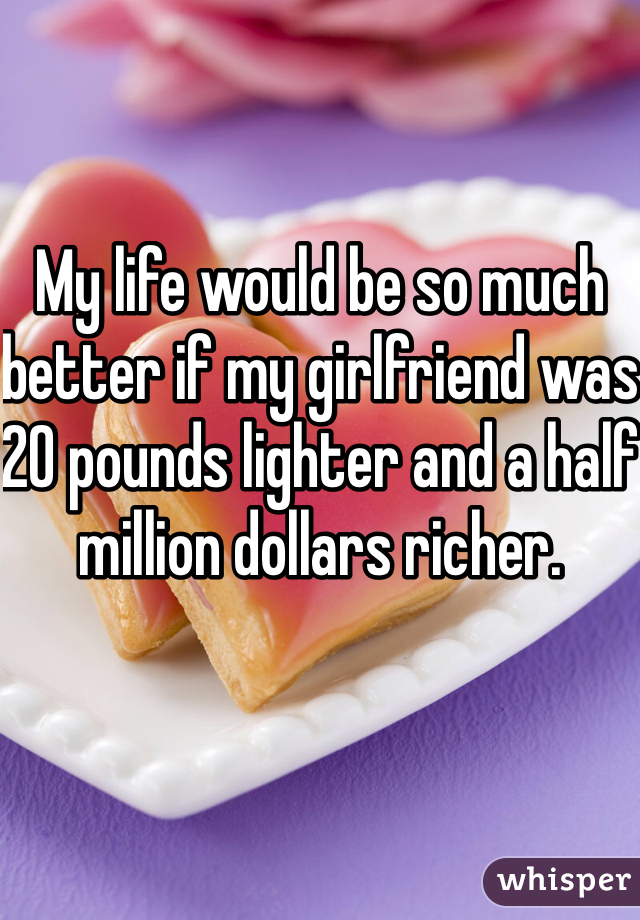 My life would be so much better if my girlfriend was 20 pounds lighter and a half million dollars richer.