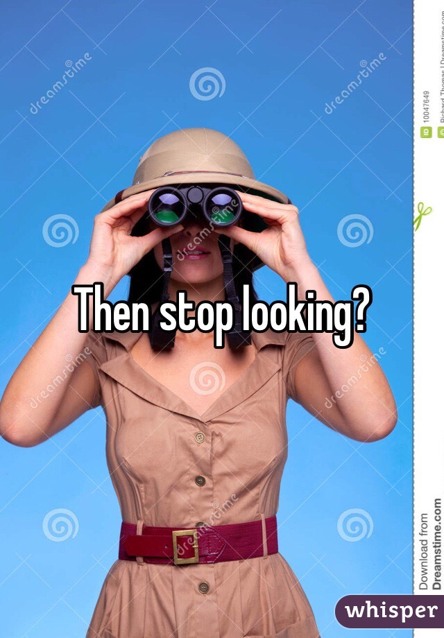 Then stop looking?