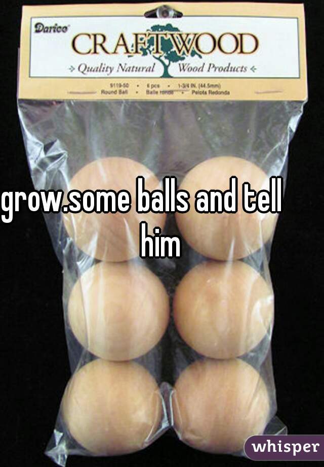 grow.some balls and tell       him 
