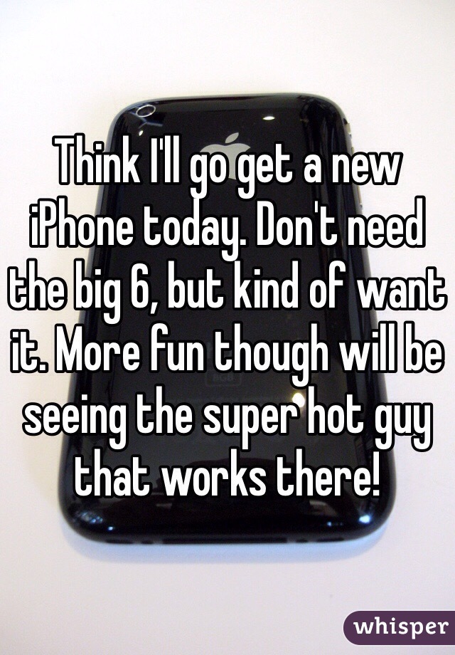 Think I'll go get a new iPhone today. Don't need the big 6, but kind of want it. More fun though will be seeing the super hot guy that works there! 
