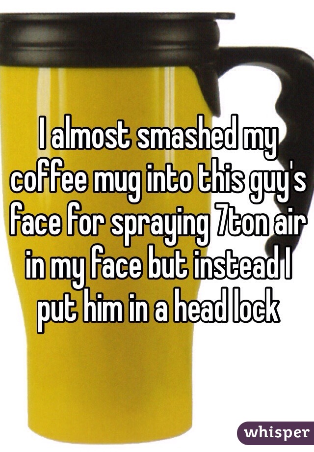 I almost smashed my coffee mug into this guy's face for spraying 7ton air in my face but instead I put him in a head lock